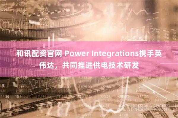 和讯配资官网 Power Integrations携手英伟达，共同推进供电技术研发
