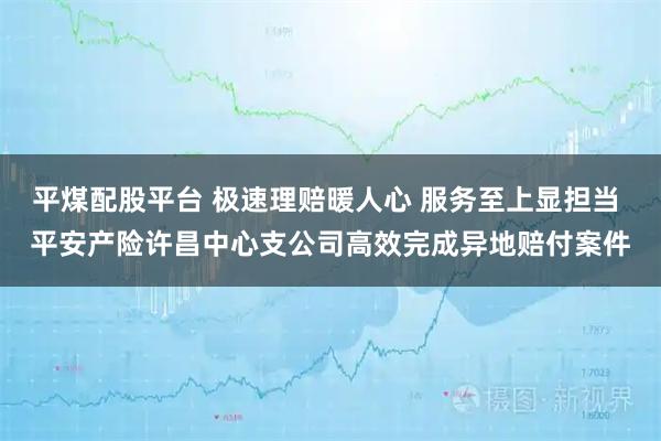 平煤配股平台 极速理赔暖人心 服务至上显担当 平安产险许昌中心支公司高效完成异地赔付案件
