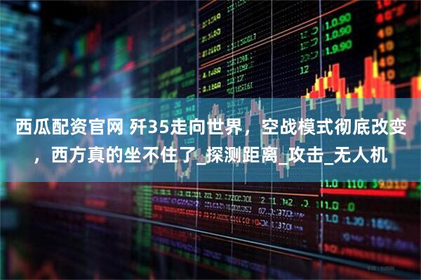 西瓜配资官网 歼35走向世界，空战模式彻底改变，西方真的坐不住了_探测距离_攻击_无人机