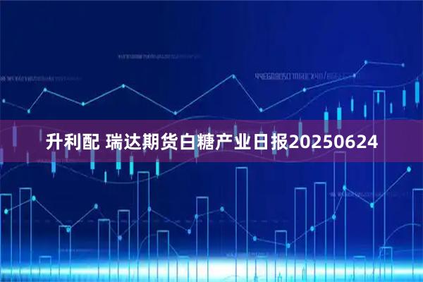 升利配 瑞达期货白糖产业日报20250624