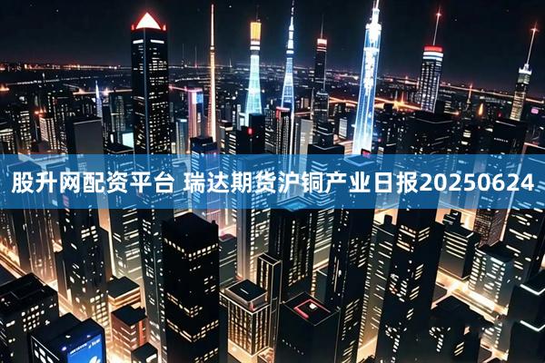 股升网配资平台 瑞达期货沪铜产业日报20250624