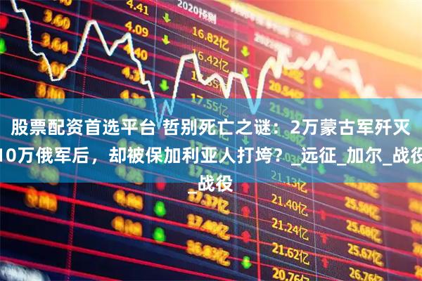 股票配资首选平台 哲别死亡之谜：2万蒙古军歼灭10万俄军后，却被保加利亚人打垮？_远征_加尔_战役