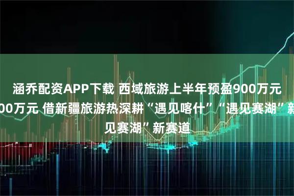 涵乔配资APP下载 西域旅游上半年预盈900万元至1100万元 借新疆旅游热深耕“遇见喀什”“遇见赛湖”新赛道