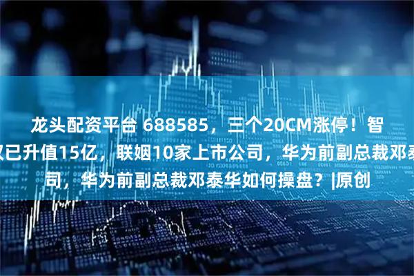 龙头配资平台 688585，三个20CM涨停！智元机器人拟收购股权已升值15亿，联姻10家上市公司，华为前副总裁邓泰华如何操盘？|原创