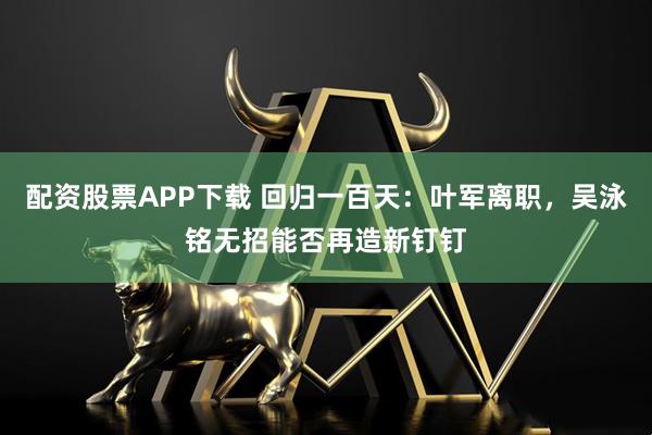 配资股票APP下载 回归一百天：叶军离职，吴泳铭无招能否再造新钉钉