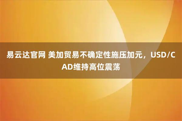 易云达官网 美加贸易不确定性施压加元，USD/CAD维持高位震荡