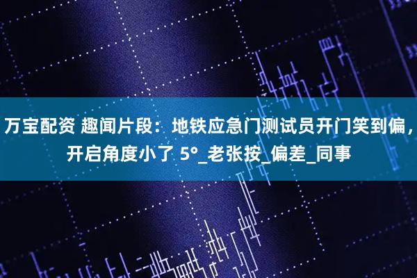 万宝配资 趣闻片段：地铁应急门测试员开门笑到偏，开启角度小了 5°_老张按_偏差_同事
