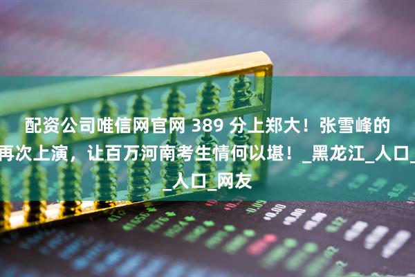 配资公司唯信网官网 389 分上郑大！张雪峰的段子再次上演，让百万河南考生情何以堪！_黑龙江_人口_网友