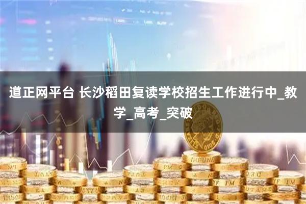 道正网平台 长沙稻田复读学校招生工作进行中_教学_高考_突破