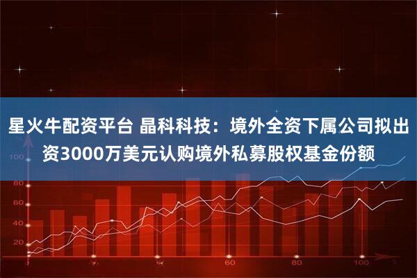 星火牛配资平台 晶科科技：境外全资下属公司拟出资3000万美元认购境外私募股权基金份额