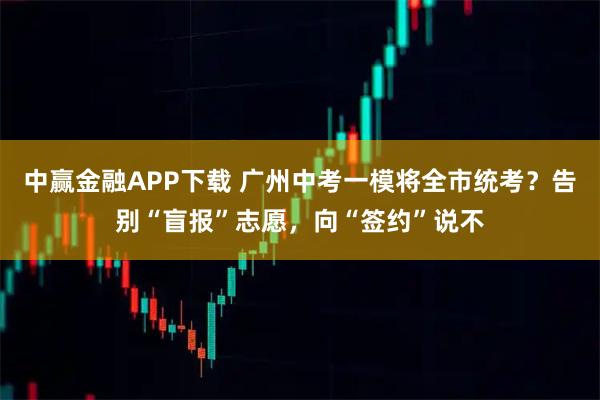 中赢金融APP下载 广州中考一模将全市统考？告别“盲报”志愿，向“签约”说不