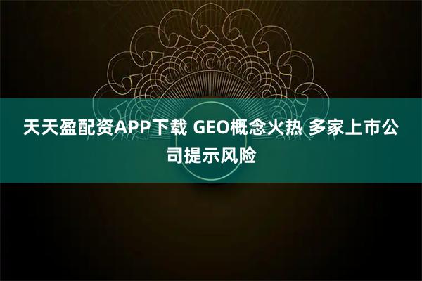 天天盈配资APP下载 GEO概念火热 多家上市公司提示风险