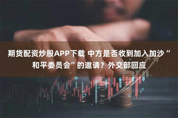 期货配资炒股APP下载 中方是否收到加入加沙“和平委员会”的邀请？外交部回应