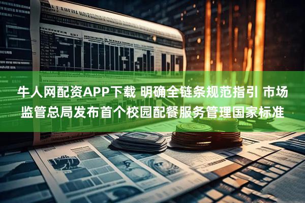 牛人网配资APP下载 明确全链条规范指引 市场监管总局发布首个校园配餐服务管理国家标准