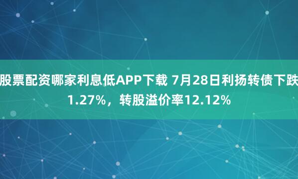 股票配资哪家利息低APP下载 7月28日利扬转债下跌1.27%，转股溢价率12.12%