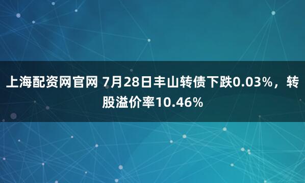 上海配资网官网 7月28日丰山转债下跌0.03%，转股溢价率10.46%