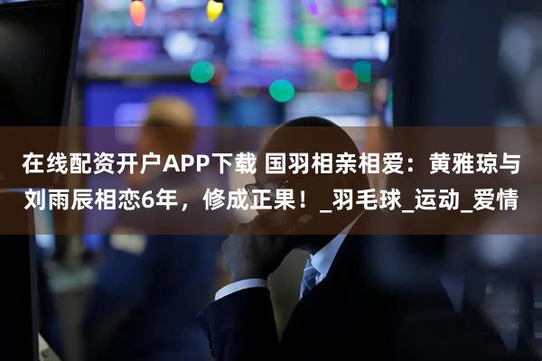 在线配资开户APP下载 国羽相亲相爱：黄雅琼与刘雨辰相恋6年，修成正果！_羽毛球_运动_爱情