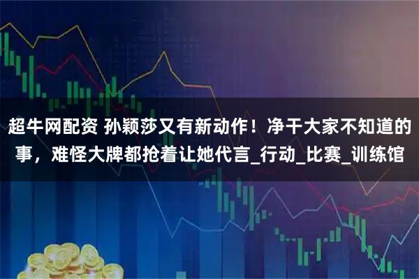 超牛网配资 孙颖莎又有新动作！净干大家不知道的事，难怪大牌都抢着让她代言_行动_比赛_训练馆