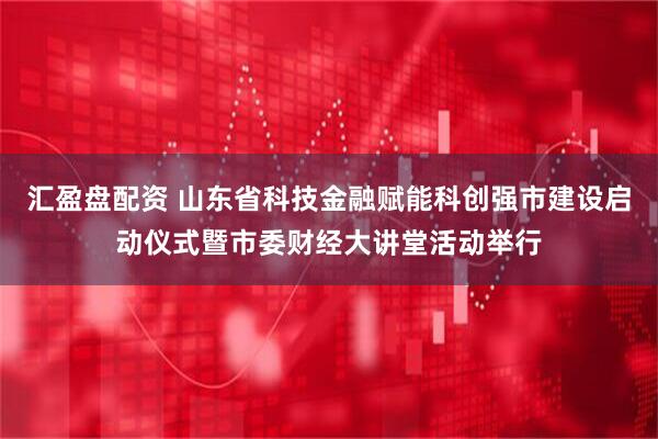 汇盈盘配资 山东省科技金融赋能科创强市建设启动仪式暨市委财经大讲堂活动举行