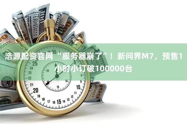 浩源配资官网 “服务器崩了”！新问界M7，预售1小时小订破100000台