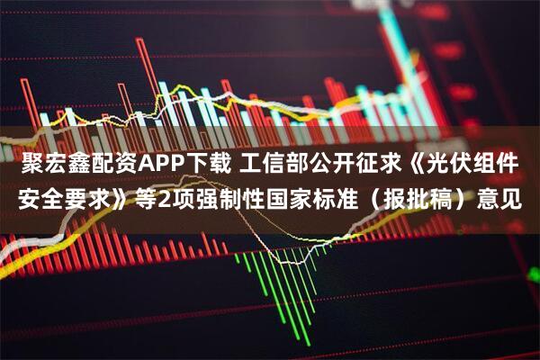 聚宏鑫配资APP下载 工信部公开征求《光伏组件安全要求》等2项强制性国家标准（报批稿）意见