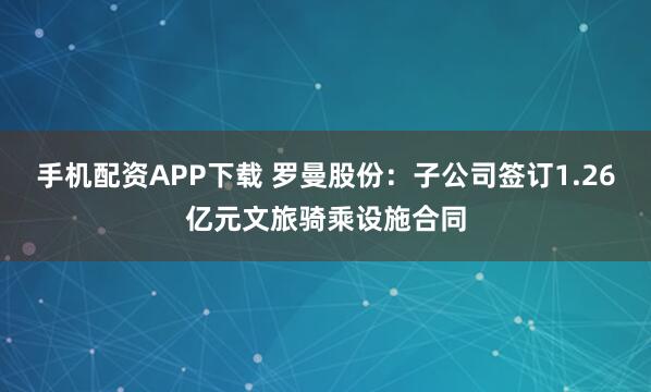手机配资APP下载 罗曼股份：子公司签订1.26亿元文旅骑乘设施合同